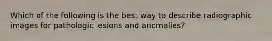 Which of the following is the best way to describe radiographic images for pathologic lesions and anomalies?