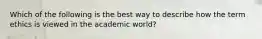 Which of the following is the best way to describe how the term ethics is viewed in the academic world?