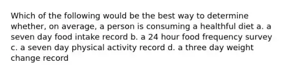 Which of the following would be the best way to determine whether, on average, a person is consuming a healthful diet a. a seven day food intake record b. a 24 hour food frequency survey c. a seven day physical activity record d. a three day weight change record