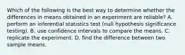 Which of the following is the best way to determine whether the differences in means obtained in an experiment are reliable? A. perform an inferential statistics test (null hypothesis significance testing). B. use confidence intervals to compare the means. C. replicate the experiment. D. find the difference between two sample means.