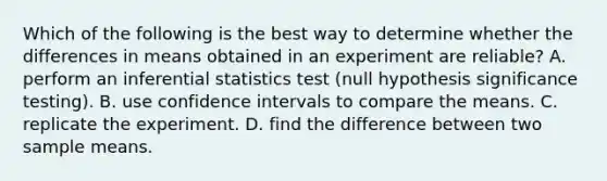 Which of the following is the best way to determine whether the differences in means obtained in an experiment are reliable? A. perform an <a href='https://www.questionai.com/knowledge/k2VaKZmkPW-inferential-statistics' class='anchor-knowledge'>inferential statistics</a> test (null hypothesis significance testing). B. use confidence intervals to compare the means. C. replicate the experiment. D. find the difference between two sample means.