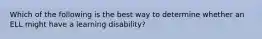 Which of the following is the best way to determine whether an ELL might have a learning disability?