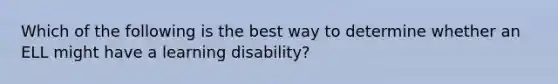 Which of the following is the best way to determine whether an ELL might have a learning disability?