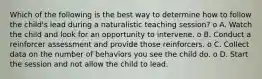 Which of the following is the best way to determine how to follow the child's lead during a naturalistic teaching session? o A. Watch the child and look for an opportunity to intervene. o B. Conduct a reinforcer assessment and provide those reinforcers. o C. Collect data on the number of behaviors you see the child do. o D. Start the session and not allow the child to lead.