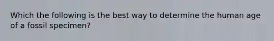 Which the following is the best way to determine the human age of a fossil specimen?