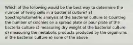 Which of the following would be the best way to determine the number of living cells in a bacterial culture? a) Spectrophotometric analysis of the bacterial culture b) Counting the number of colonies on a spread plate or pour plate of the bacteria culture c) measuring dry weight of the bacterial culture d) measuring the metabolic products produced by the organisms in the bacterial culture e) none of the above