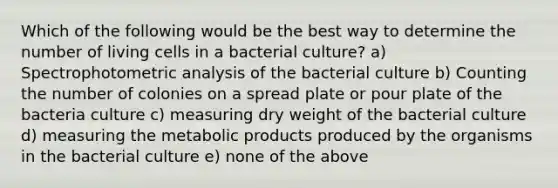 Which of the following would be the best way to determine the number of living cells in a bacterial culture? a) Spectrophotometric analysis of the bacterial culture b) Counting the number of colonies on a spread plate or pour plate of the bacteria culture c) measuring dry weight of the bacterial culture d) measuring the metabolic products produced by the organisms in the bacterial culture e) none of the above