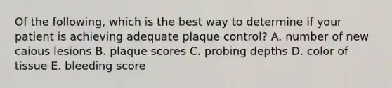 Of the following, which is the best way to determine if your patient is achieving adequate plaque control? A. number of new caious lesions B. plaque scores C. probing depths D. color of tissue E. bleeding score