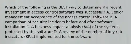 Which of the following is the BEST way to determine if a recent investment in access control software was successful? A. Senior management acceptance of the access control software B. A comparison of security incidents before and after software installation C. A business impact analysis (BIA) of the systems protected by the software D. A review of the number of key risk indicators (KRIs) implemented for the software