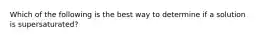 Which of the following is the best way to determine if a solution is supersaturated?