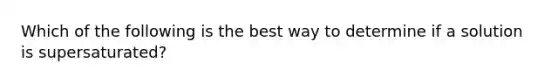 Which of the following is the best way to determine if a solution is supersaturated?