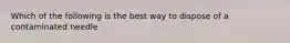 Which of the following is the best way to dispose of a contaminated needle