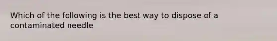 Which of the following is the best way to dispose of a contaminated needle