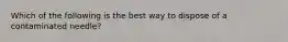 Which of the following is the best way to dispose of a contaminated needle?