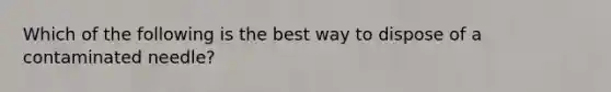 Which of the following is the best way to dispose of a contaminated needle?