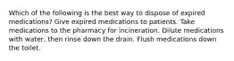 Which of the following is the best way to dispose of expired medications? Give expired medications to patients. Take medications to the pharmacy for incineration. Dilute medications with water, then rinse down the drain. Flush medications down the toilet.