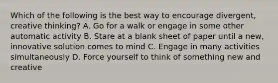 Which of the following is the best way to encourage divergent, creative thinking? A. Go for a walk or engage in some other automatic activity B. Stare at a blank sheet of paper until a new, innovative solution comes to mind C. Engage in many activities simultaneously D. Force yourself to think of something new and creative