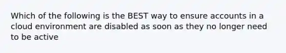 Which of the following is the BEST way to ensure accounts in a cloud environment are disabled as soon as they no longer need to be active