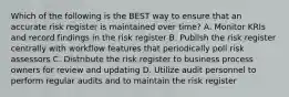 Which of the following is the BEST way to ensure that an accurate risk register is maintained over time? A. Monitor KRIs and record findings in the risk register B. Publish the risk register centrally with workflow features that periodically poll risk assessors C. Distribute the risk register to business process owners for review and updating D. Utilize audit personnel to perform regular audits and to maintain the risk register