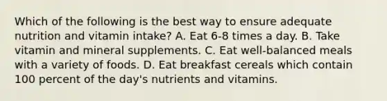 Which of the following is the best way to ensure adequate nutrition and vitamin intake? A. Eat 6-8 times a day. B. Take vitamin and mineral supplements. C. Eat well-balanced meals with a variety of foods. D. Eat breakfast cereals which contain 100 percent of the day's nutrients and vitamins.