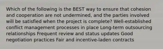 Which of the following is the BEST way to ensure that cohesion and cooperation are not undermined, and the parties involved will be satisfied when the project is complete? Well-established conflict management processes in place Long-term outsourcing relationships Frequent review and status updates Good negotiation practices Fair and incentive-laden contracts