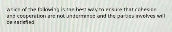 which of the following is the best way to ensure that cohesion and cooperation are not undermined and the parties involves will be satisfied