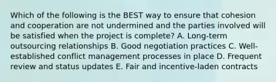 Which of the following is the BEST way to ensure that cohesion and cooperation are not undermined and the parties involved will be satisfied when the project is complete? A. Long-term outsourcing relationships B. Good negotiation practices C. Well-established conflict management processes in place D. Frequent review and status updates E. Fair and incentive-laden contracts