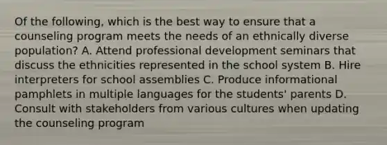 Of the following, which is the best way to ensure that a counseling program meets the needs of an ethnically diverse population? A. Attend professional development seminars that discuss the ethnicities represented in the school system B. Hire interpreters for school assemblies C. Produce informational pamphlets in multiple languages for the students' parents D. Consult with stakeholders from various cultures when updating the counseling program