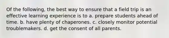 Of the following, the best way to ensure that a field trip is an effective learning experience is to a. prepare students ahead of time. b. have plenty of chaperones. c. closely monitor potential troublemakers. d. get the consent of all parents.