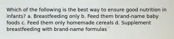 Which of the following is the best way to ensure good nutrition in infants? a. Breastfeeding only b. Feed them brand-name baby foods c. Feed them only homemade cereals d. Supplement breastfeeding with brand-name formulas