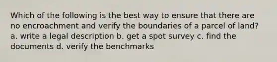 Which of the following is the best way to ensure that there are no encroachment and verify the boundaries of a parcel of land? a. write a legal description b. get a spot survey c. find the documents d. verify the benchmarks