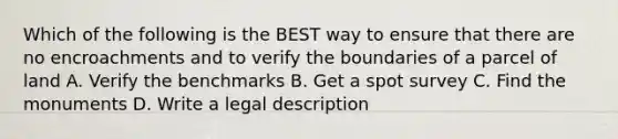 Which of the following is the BEST way to ensure that there are no encroachments and to verify the boundaries of a parcel of land A. Verify the benchmarks B. Get a spot survey C. Find the monuments D. Write a legal description