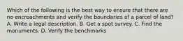 Which of the following is the best way to ensure that there are no encroachments and verify the boundaries of a parcel of land? A. Write a legal description. B. Get a spot survey. C. Find the monuments. D. Verify the benchmarks