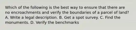 Which of the following is the best way to ensure that there are no encroachments and verify the boundaries of a parcel of land? A. Write a legal description. B. Get a spot survey. C. Find the monuments. D. Verify the benchmarks