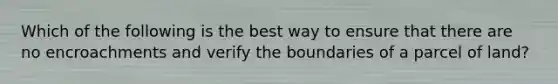Which of the following is the best way to ensure that there are no encroachments and verify the boundaries of a parcel of land?