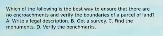 Which of the following is the best way to ensure that there are no encroachments and verify the boundaries of a parcel of land? A. Write a legal description. B. Get a survey. C. Find the monuments. D. Verify the benchmarks.