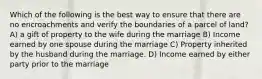 Which of the following is the best way to ensure that there are no encroachments and verify the boundaries of a parcel of land? A) a gift of property to the wife during the marriage B) Income earned by one spouse during the marriage C) Property inherited by the husband during the marriage. D) Income earned by either party prior to the marriage