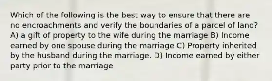 Which of the following is the best way to ensure that there are no encroachments and verify the boundaries of a parcel of land? A) a gift of property to the wife during the marriage B) Income earned by one spouse during the marriage C) Property inherited by the husband during the marriage. D) Income earned by either party prior to the marriage