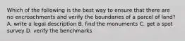 Which of the following is the best way to ensure that there are no encroachments and verify the boundaries of a parcel of land? A. write a legal description B. find the monuments C. get a spot survey D. verify the benchmarks