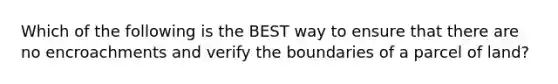 Which of the following is the BEST way to ensure that there are no encroachments and verify the boundaries of a parcel of land?