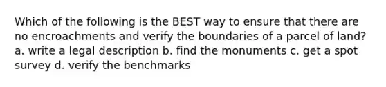 Which of the following is the BEST way to ensure that there are no encroachments and verify the boundaries of a parcel of land? a. write a legal description b. find the monuments c. get a spot survey d. verify the benchmarks