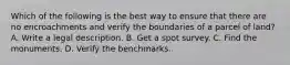 Which of the following is the best way to ensure that there are no encroachments and verify the boundaries of a parcel of land? A. Write a legal description. B. Get a spot survey. C. Find the monuments. D. Verify the benchmarks.