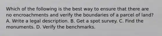 Which of the following is the best way to ensure that there are no encroachments and verify the boundaries of a parcel of land? A. Write a legal description. B. Get a spot survey. C. Find the monuments. D. Verify the benchmarks.