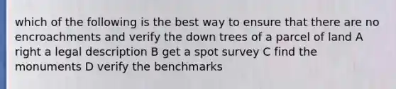 which of the following is the best way to ensure that there are no encroachments and verify the down trees of a parcel of land A right a legal description B get a spot survey C find the monuments D verify the benchmarks