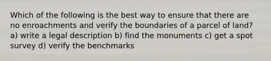 Which of the following is the best way to ensure that there are no enroachments and verify the boundaries of a parcel of land? a) write a legal description b) find the monuments c) get a spot survey d) verify the benchmarks