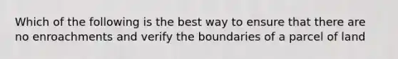 Which of the following is the best way to ensure that there are no enroachments and verify the boundaries of a parcel of land