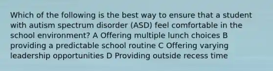 Which of the following is the best way to ensure that a student with autism spectrum disorder (ASD) feel comfortable in the school environment? A Offering multiple lunch choices B providing a predictable school routine C Offering varying leadership opportunities D Providing outside recess time