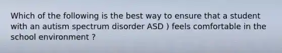 Which of the following is the best way to ensure that a student with an autism spectrum disorder ASD ) feels comfortable in the school environment ?