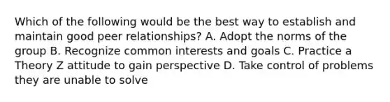 Which of the following would be the best way to establish and maintain good peer relationships? A. Adopt the norms of the group B. Recognize common interests and goals C. Practice a Theory Z attitude to gain perspective D. Take control of problems they are unable to solve