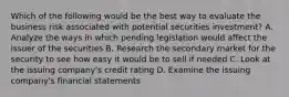 Which of the following would be the best way to evaluate the business risk associated with potential securities investment? A. Analyze the ways in which pending legislation would affect the issuer of the securities B. Research the secondary market for the security to see how easy it would be to sell if needed C. Look at the issuing company's credit rating D. Examine the issuing company's financial statements